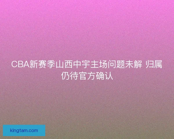 CBA新赛季山西中宇主场问题未解 归属仍待官方确认