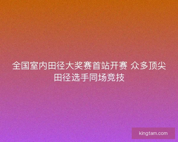 全国室内田径大奖赛首站开赛 众多顶尖田径选手同场竞技