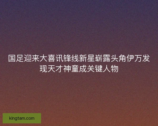 国足迎来大喜讯锋线新星崭露头角伊万发现天才神童成关键人物