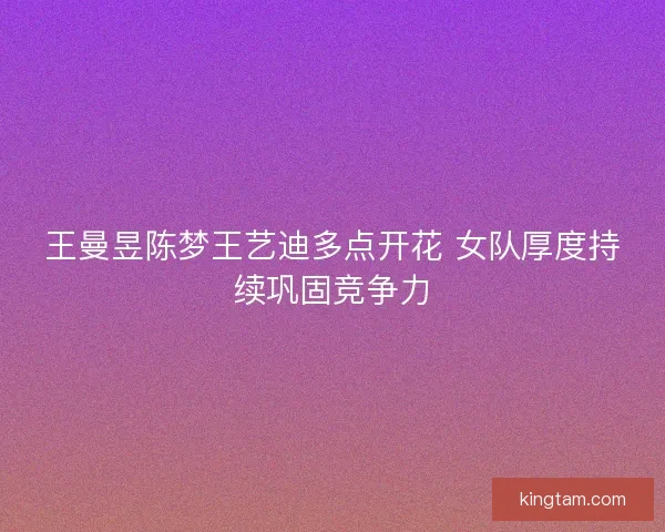 王曼昱陈梦王艺迪多点开花 女队厚度持续巩固竞争力