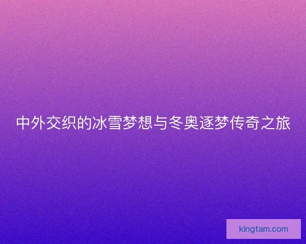 中外交织的冰雪梦想与冬奥逐梦传奇之旅