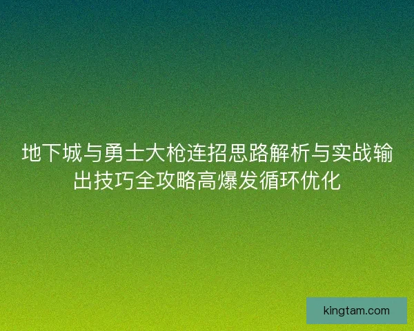 地下城与勇士大枪连招思路解析与实战输出技巧全攻略高爆发循环优化