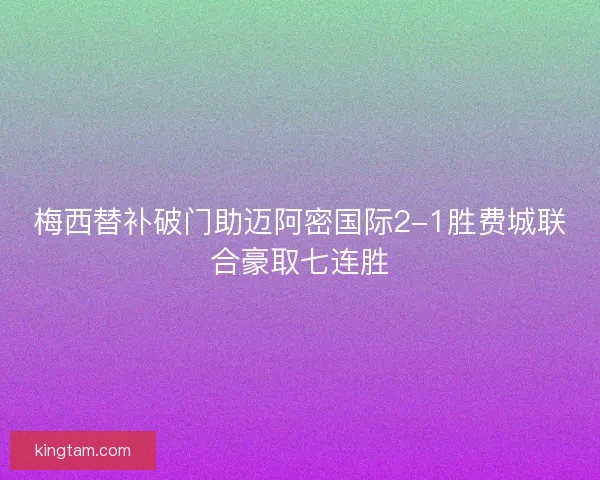 梅西替补破门助迈阿密国际2-1胜费城联合豪取七连胜