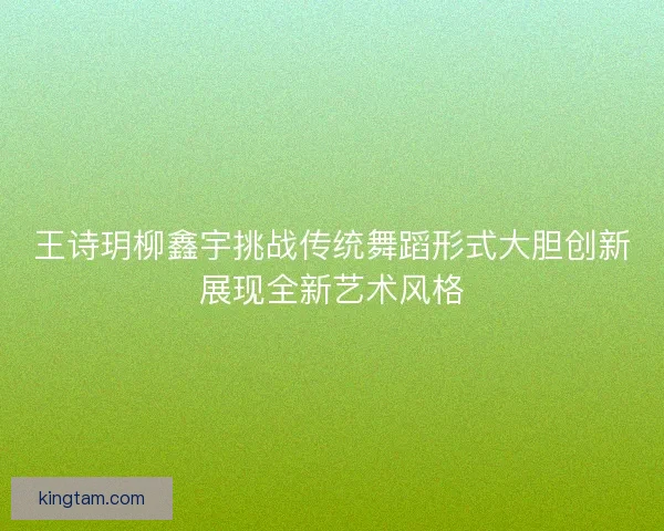 王诗玥柳鑫宇挑战传统舞蹈形式大胆创新展现全新艺术风格