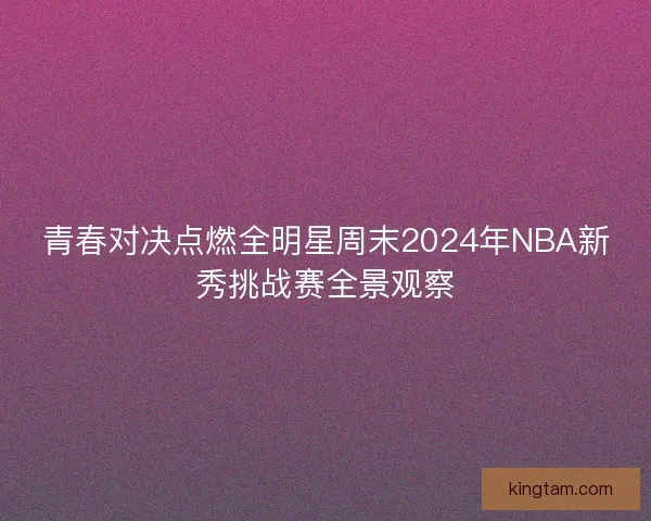 青春对决点燃全明星周末2024年NBA新秀挑战赛全景观察