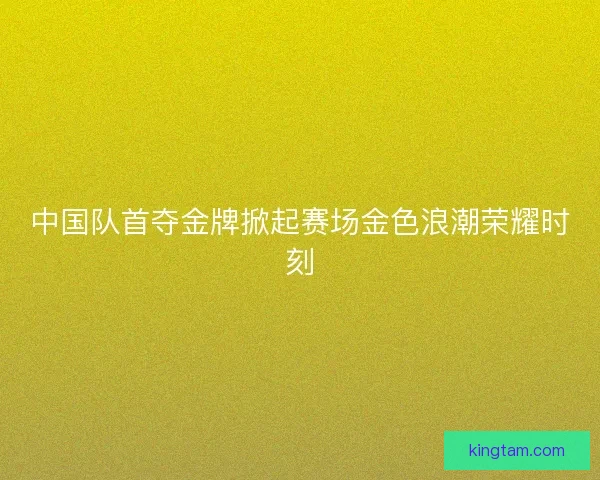 中国队首夺金牌掀起赛场金色浪潮荣耀时刻