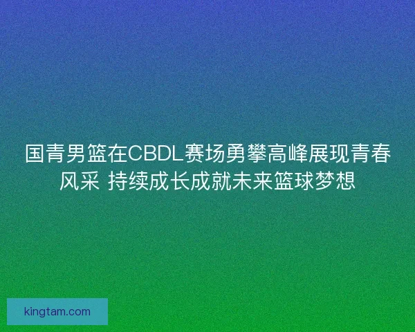 国青男篮在CBDL赛场勇攀高峰展现青春风采 持续成长成就未来篮球梦想