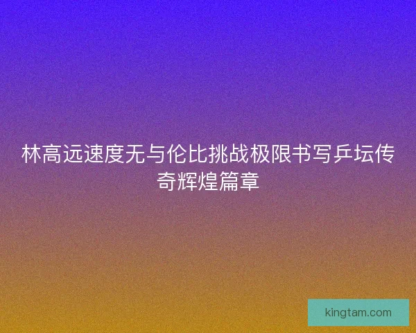 林高远速度无与伦比挑战极限书写乒坛传奇辉煌篇章