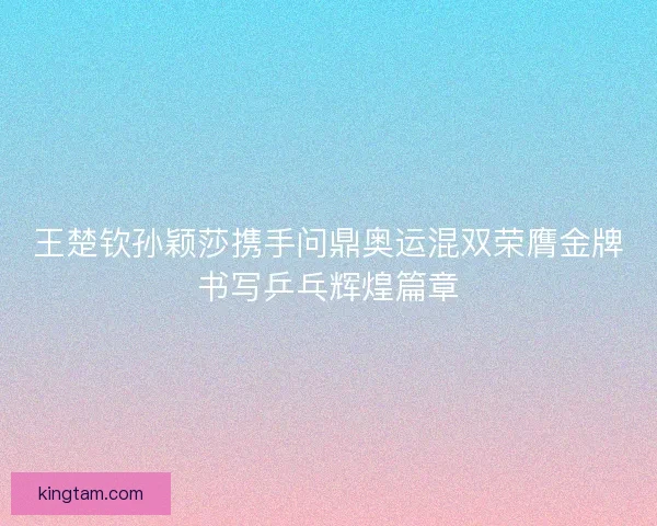 王楚钦孙颖莎携手问鼎奥运混双荣膺金牌书写乒乓辉煌篇章