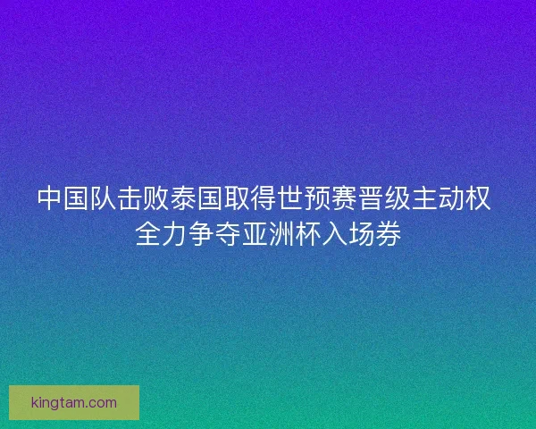 中国队击败泰国取得世预赛晋级主动权 全力争夺亚洲杯入场券