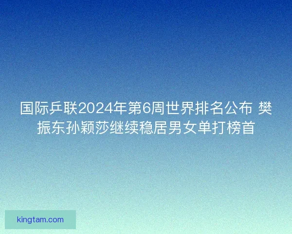 国际乒联2024年第6周世界排名公布 樊振东孙颖莎继续稳居男女单打榜首
